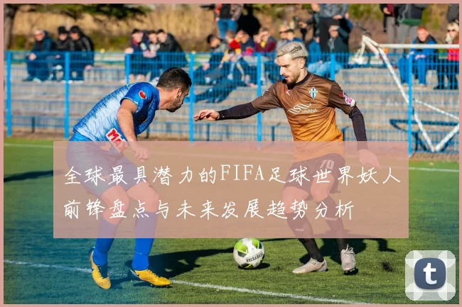 全球最具潜力的FIFA足球世界妖人前锋盘点与未来发展趋势分析