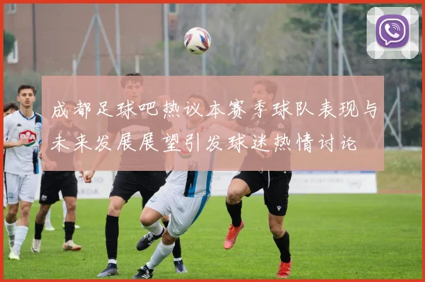 成都足球吧热议本赛季球队表现与未来发展展望引发球迷热情讨论