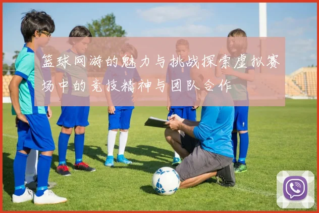 篮球网游的魅力与挑战探索虚拟赛场中的竞技精神与团队合作
