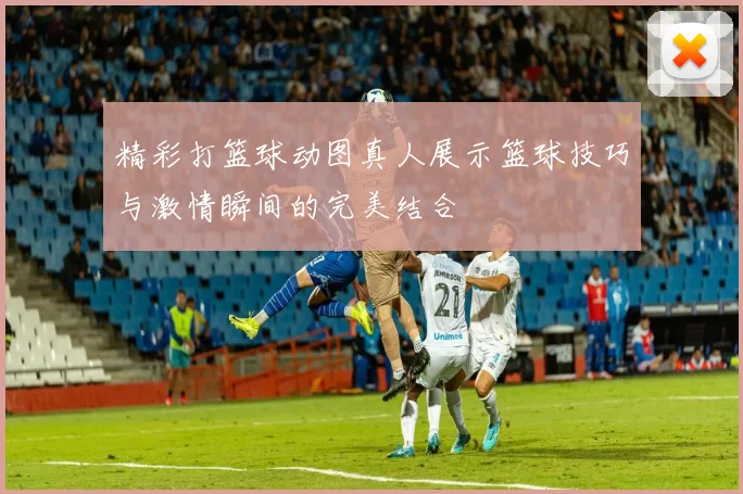 精彩打篮球动图真人展示篮球技巧与激情瞬间的完美结合