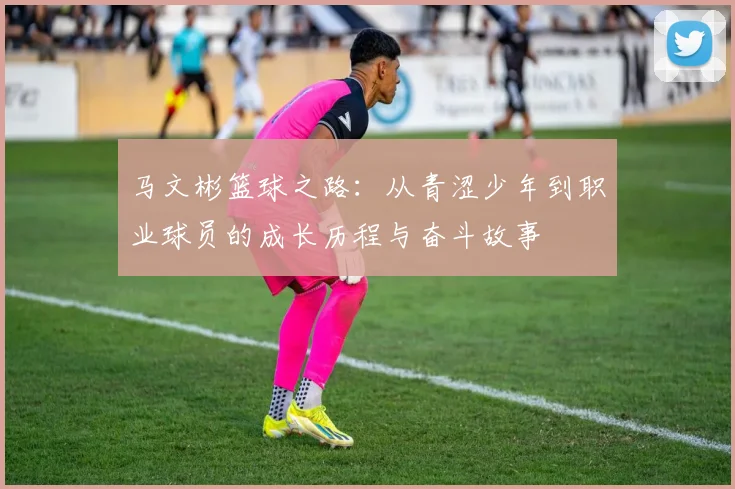 马文彬篮球之路：从青涩少年到职业球员的成长历程与奋斗故事