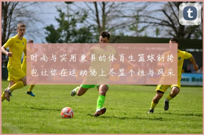 时尚与实用兼具的体育生篮球斜挎包让你在运动场上尽显个性与风采