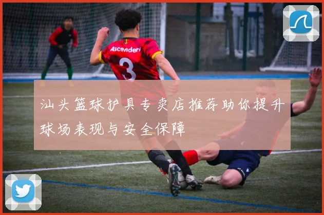 汕头篮球护具专卖店推荐助你提升球场表现与安全保障